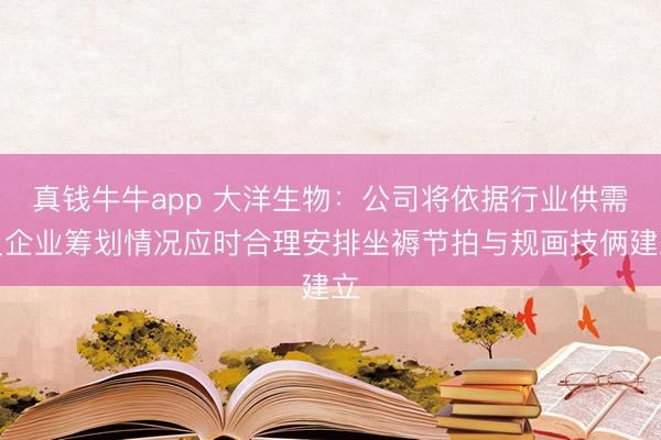 真钱牛牛app 大洋生物：公司将依据行业供需及企业筹划情况应时合理安排坐褥节拍与规画技俩建立