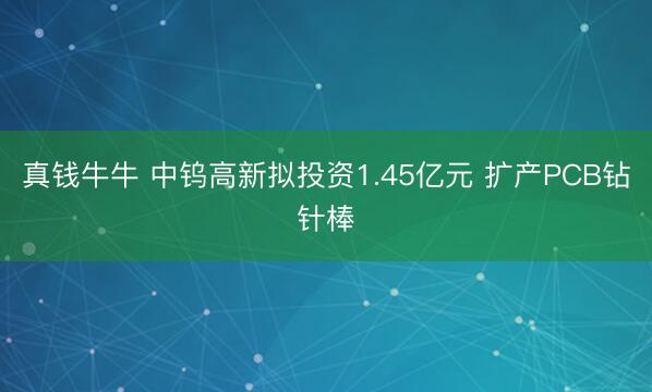 真钱牛牛 中钨高新拟投资1.45亿元 扩产PCB钻针棒