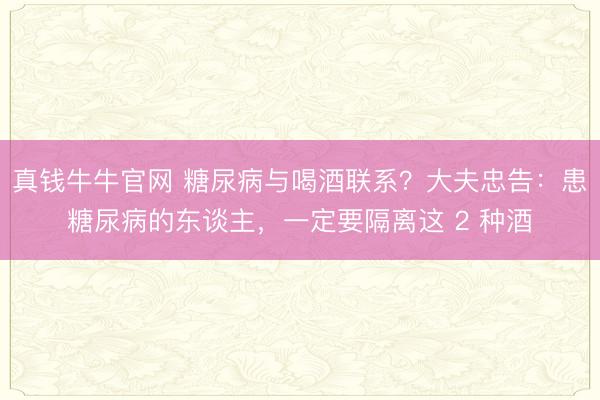 真钱牛牛官网 糖尿病与喝酒联系？大夫忠告：患糖尿病的东谈主，一定要隔离这 2 种酒