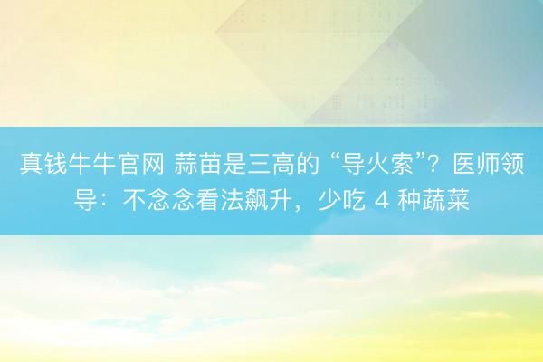 真钱牛牛官网 蒜苗是三高的 “导火索”?医师领导:不念念看法飙升,少吃 4 种蔬菜