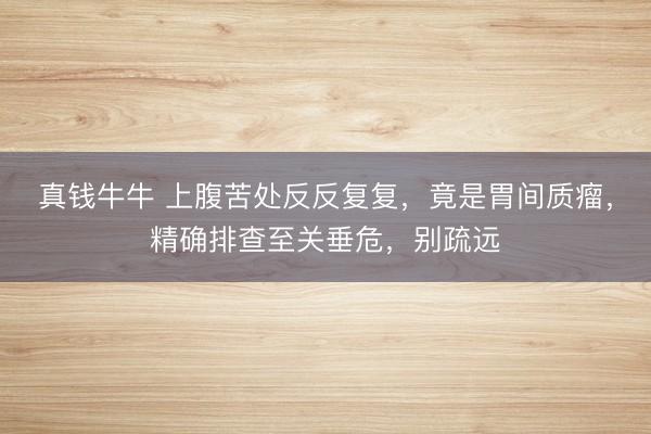 真钱牛牛 上腹苦处反反复复，竟是胃间质瘤，精确排查至关垂危，别疏远