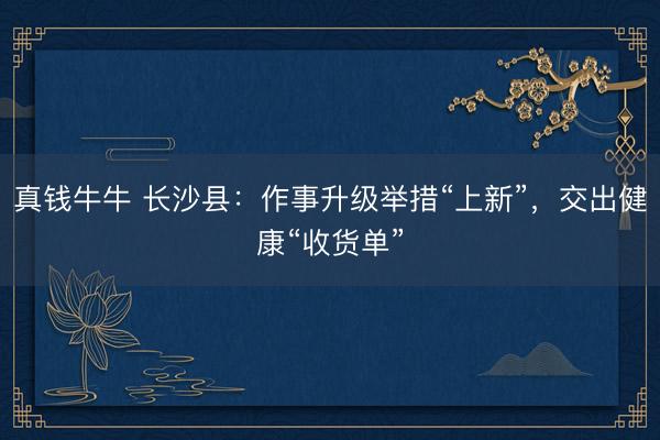 真钱牛牛 长沙县：作事升级举措“上新”，交出健康“收货单”
