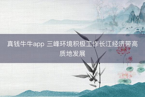 真钱牛牛app 三峰环境积极工作长江经济带高质地发展
