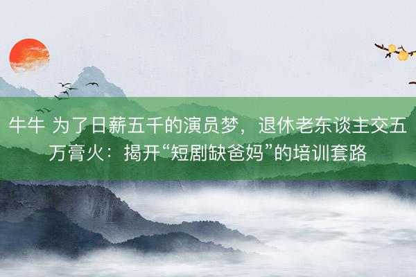 牛牛 为了日薪五千的演员梦，退休老东谈主交五万膏火：揭开“短剧缺爸妈”的培训套路