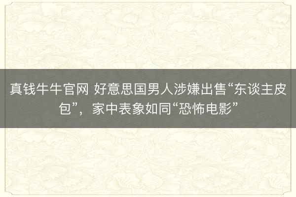 真钱牛牛官网 好意思国男人涉嫌出售“东谈主皮包”，家中表象如同“恐怖电影”