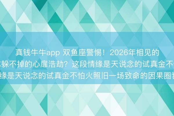 真钱牛牛app 双鱼座警惕！2026年相见的命定之东说念主，会是你躲不掉的心扉浩劫？这段情缘是天说念的试真金不怕火照旧一场致命的因果圈套？
