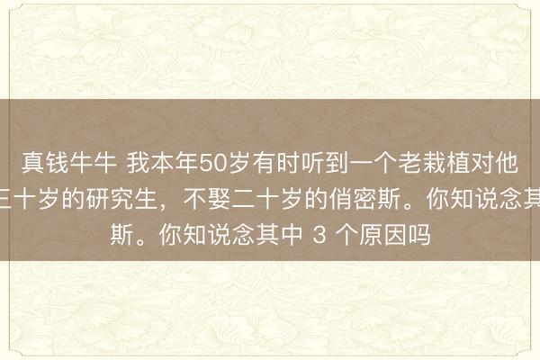 真钱牛牛 我本年50岁有时听到一个老栽植对他学生说:宁娶三十岁的研究生,不娶二十岁的俏密斯。你知说念其中 3 个原因吗