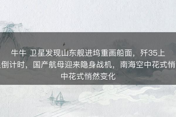 牛牛 卫星发现山东舰进坞重画船面，歼35上舰插足倒计时，国产航母迎来隐身战机，南海空中花式悄然变化