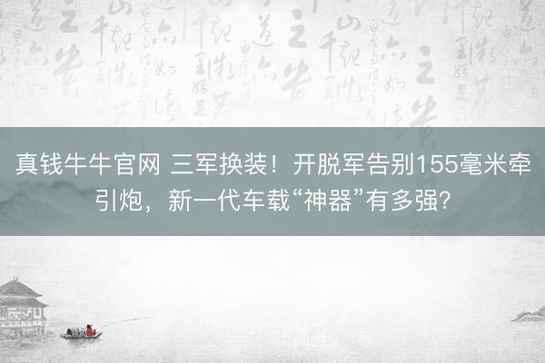 真钱牛牛官网 三军换装！开脱军告别155毫米牵引炮，新一代车载“神器”有多强？