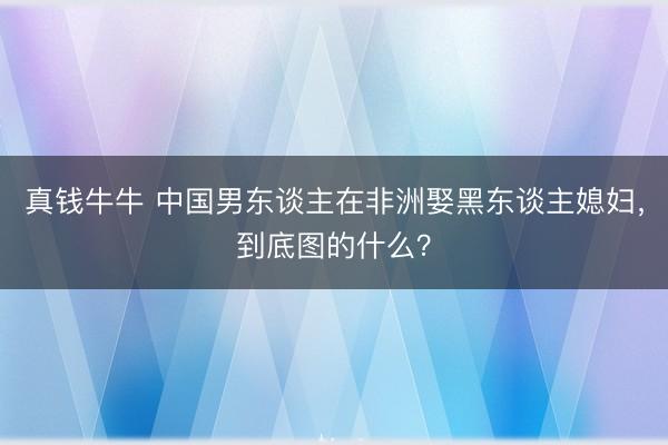 真钱牛牛 中国男东谈主在非洲娶黑东谈主媳妇，到底图的什么？