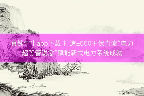 真钱牛牛app下载 打造±550千伏直流“电力超等管说念”赋能新式电力系统成就