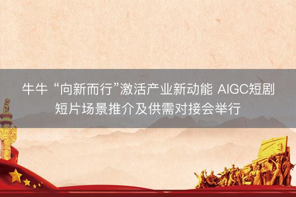 牛牛 “向新而行”激活产业新动能 AIGC短剧短片场景推介及供需对接会举行