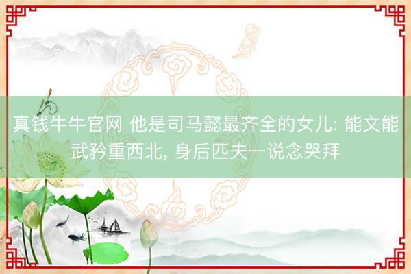 真钱牛牛官网 他是司马懿最齐全的女儿: 能文能武矜重西北, 身后匹夫一说念哭拜