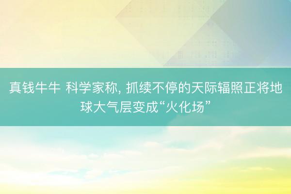 真钱牛牛 科学家称, 抓续不停的天际辐照正将地球大气层变成“火化场”