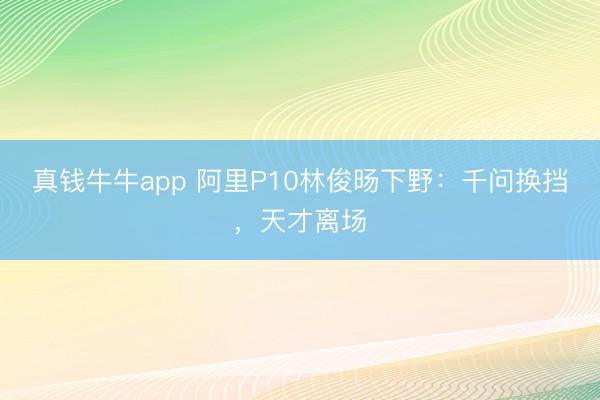 真钱牛牛app 阿里P10林俊旸下野：千问换挡，天才离场