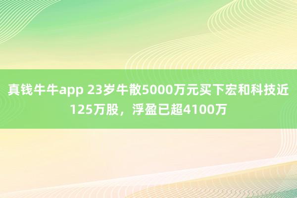 真钱牛牛app 23岁牛散5000万元买下宏和科技近125万股，浮盈已超4100万