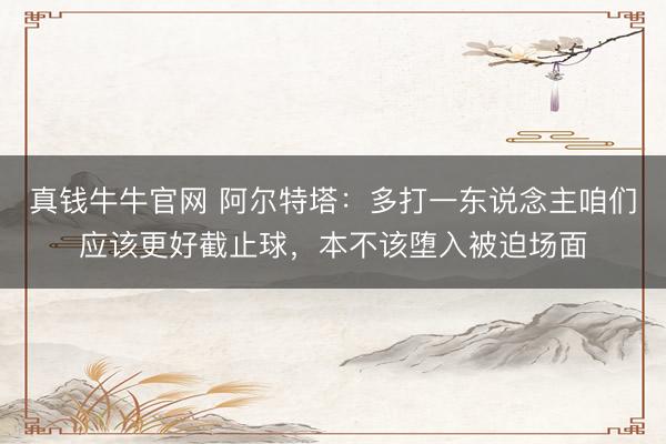 真钱牛牛官网 阿尔特塔：多打一东说念主咱们应该更好截止球，本不该堕入被迫场面