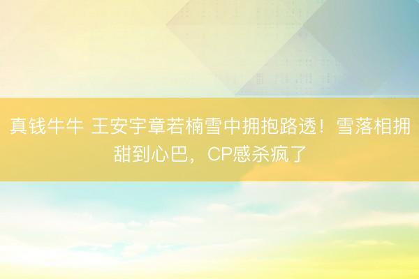 真钱牛牛 王安宇章若楠雪中拥抱路透！雪落相拥甜到心巴，CP感杀疯了