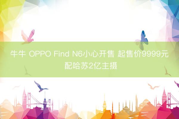 牛牛 OPPO Find N6小心开售 起售价9999元 配哈苏2亿主摄