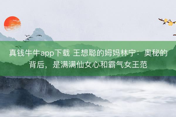 真钱牛牛app下载 王想聪的姆妈林宁:奥秘的背后,是满满仙女心和霸气女王范