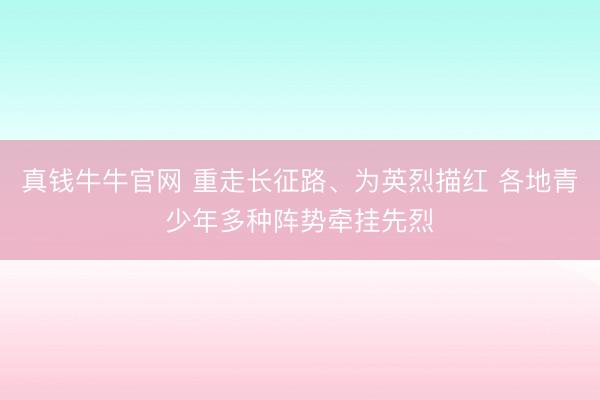 真钱牛牛官网 重走长征路、为英烈描红 各地青少年多种阵势牵挂先烈