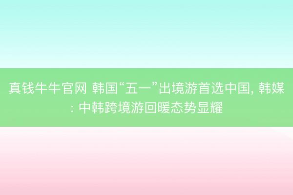 真钱牛牛官网 韩国“五一”出境游首选中国， 韩媒: 中韩跨境游回暖态势显耀