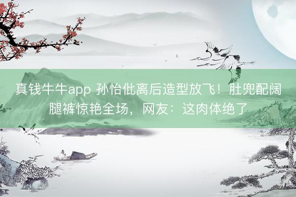 真钱牛牛app 孙怡仳离后造型放飞！肚兜配阔腿裤惊艳全场，网友：这肉体绝了