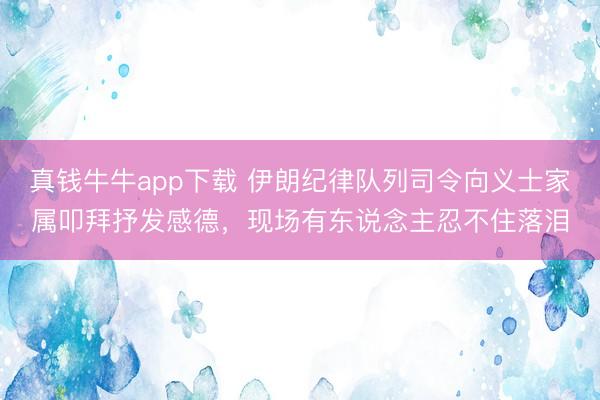 真钱牛牛app下载 伊朗纪律队列司令向义士家属叩拜抒发感德,现场有东说念主忍不住落泪