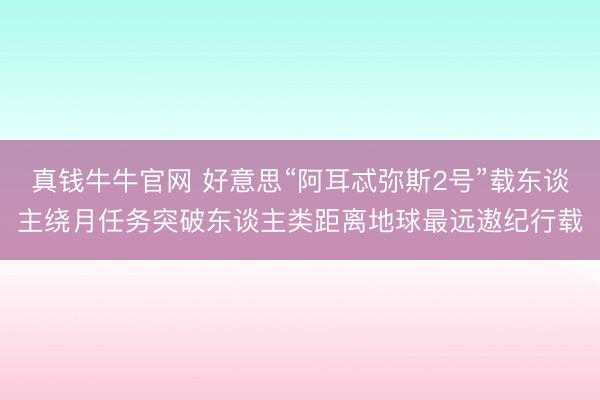 真钱牛牛官网 好意思“阿耳忒弥斯2号”载东谈主绕月任务突破东谈主类距离地球最远遨纪行载
