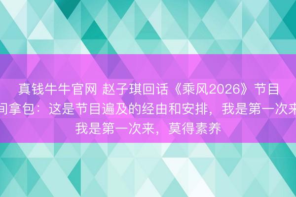真钱牛牛官网 赵子琪回话《乘风2026》节目组不让回房间拿包：这是节目遍及的经由和安排，我是第一次来，莫得素养