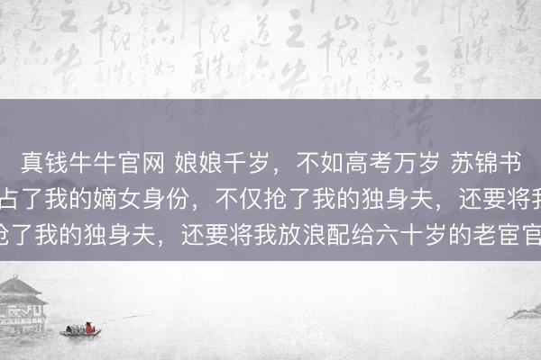 真钱牛牛官网 娘娘千岁，不如高考万岁 苏锦书顾衍之林曦月 穿越女抢占了我的嫡女身份，不仅抢了我的独身夫，还要将我放浪配给六十岁的老宦官。