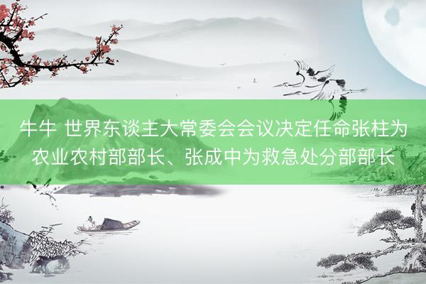 牛牛 世界东谈主大常委会会议决定任命张柱为农业农村部部长、张成中为救急处分部部长