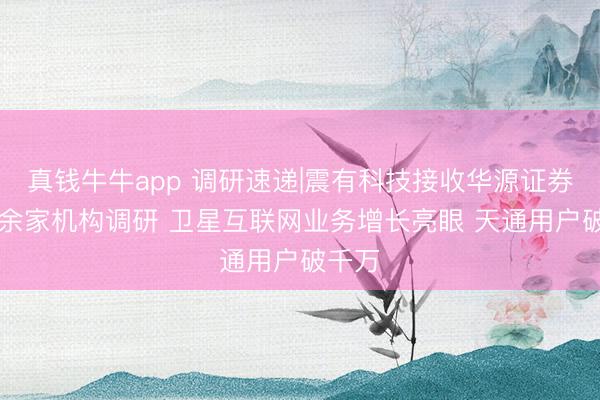 真钱牛牛app 调研速递|震有科技接收华源证券等40余家机构调研 卫星互联网业务增长亮眼 天通用户破千万
