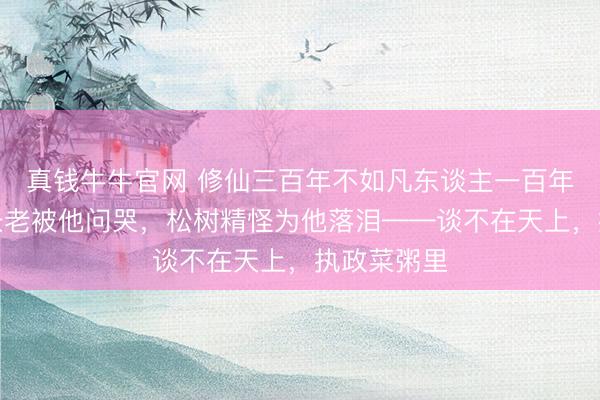 真钱牛牛官网 修仙三百年不如凡东谈主一百年：天枢阁长老被他问哭，松树精怪为他落泪——谈不在天上，执政菜粥里