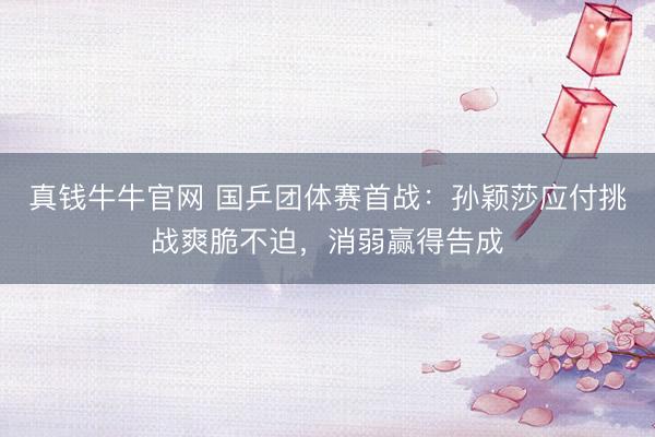 真钱牛牛官网 国乒团体赛首战：孙颖莎应付挑战爽脆不迫，消弱赢得告成