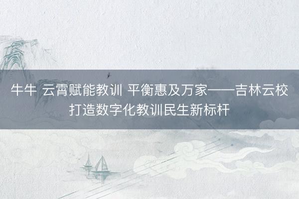 牛牛 云霄赋能教训 平衡惠及万家——吉林云校打造数字化教训民生新标杆